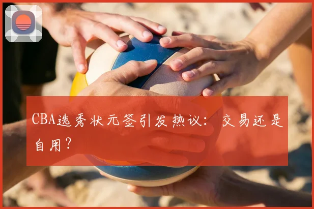 CBA选秀状元签引发热议：交易还是自用？