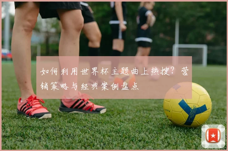 如何利用世界杯主题曲上热搜?营销策略与经典案例盘点