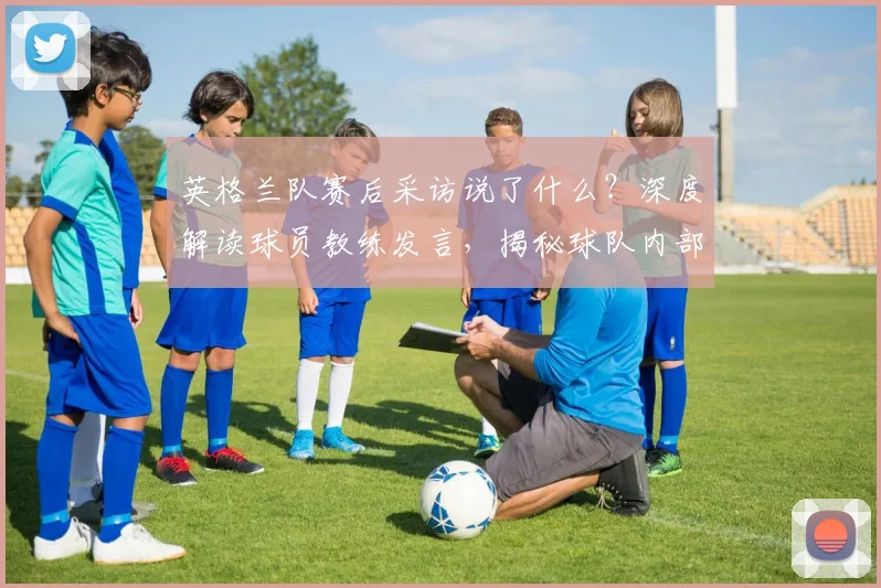 英格兰队赛后采访说了什么？深度解读球员教练发言，揭秘球队内部真实氛围