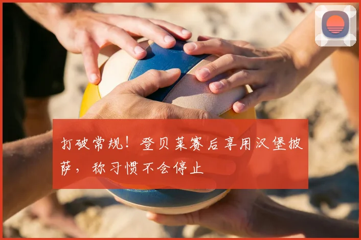 打破常规！登贝莱赛后享用汉堡披萨，称习惯不会停止