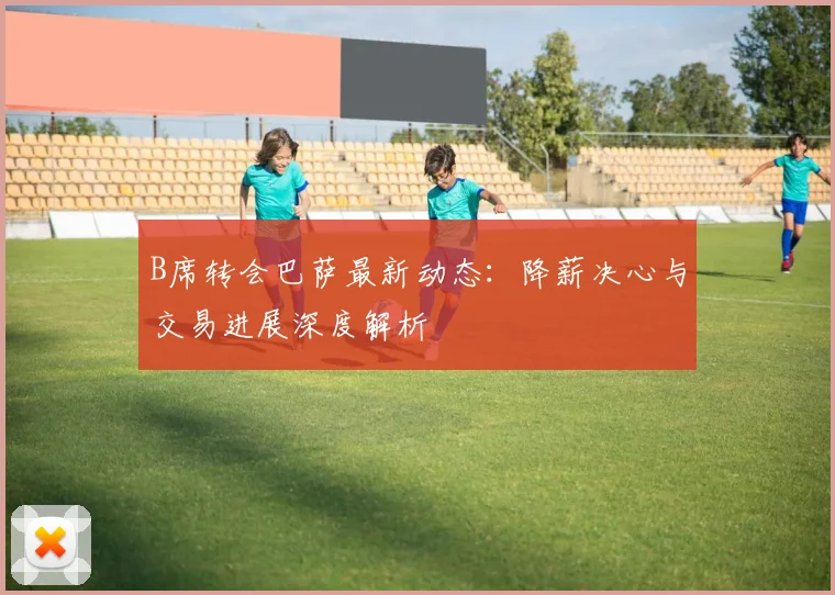 B席转会巴萨最新动态：降薪决心与交易进展深度解析