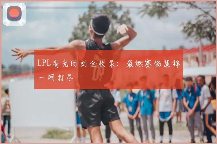 LPL高光时刻全收录:最燃赛场集锦一网打尽