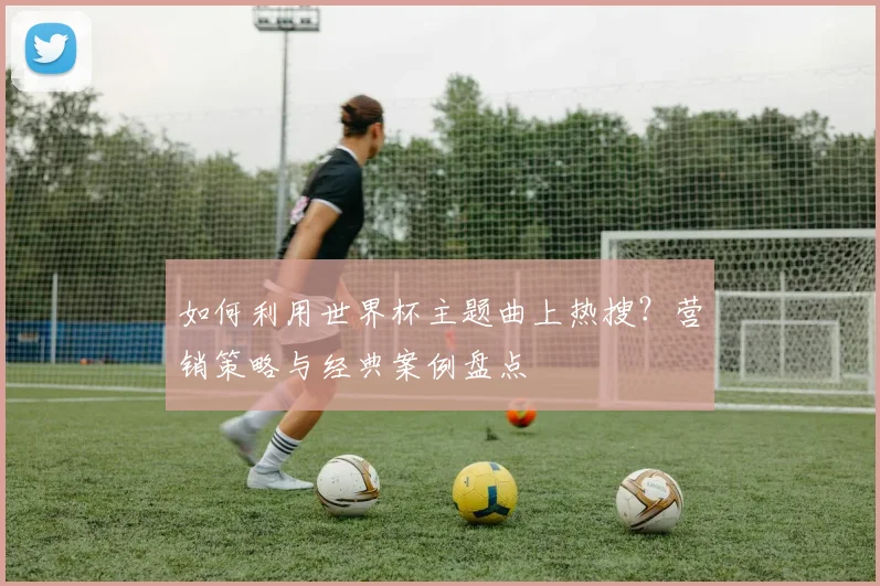 如何利用世界杯主题曲上热搜？营销策略与经典案例盘点