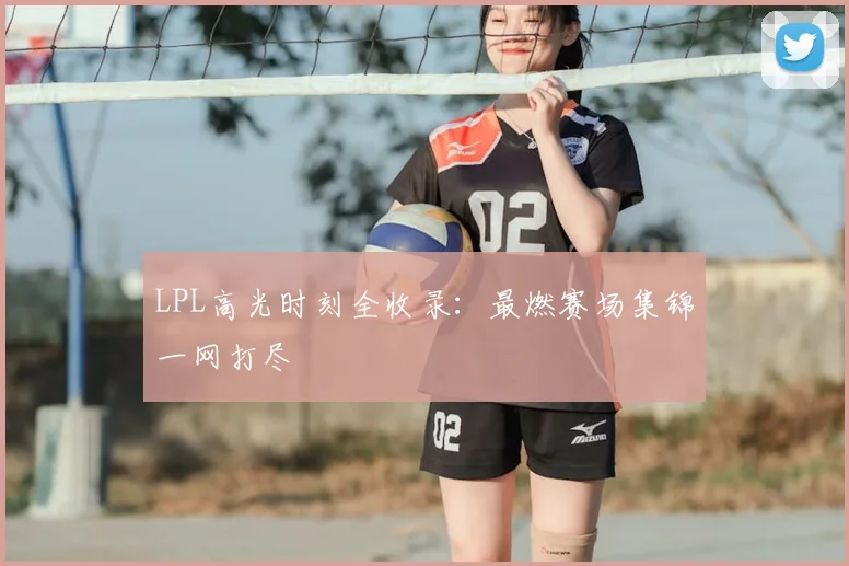 LPL高光时刻全收录：最燃赛场集锦一网打尽