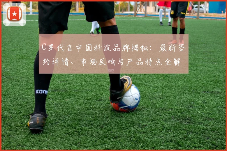 C罗代言中国科技品牌揭秘：最新签约详情、市场反响与产品特点全解析
