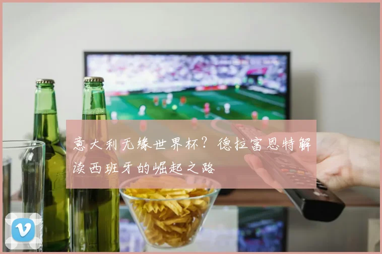 意大利无缘世界杯？德拉富恩特解读西班牙的崛起之路