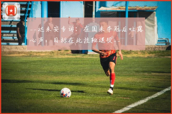 __达米安专访：在国米夺冠后吐露心声，目标在此挂靴退役__