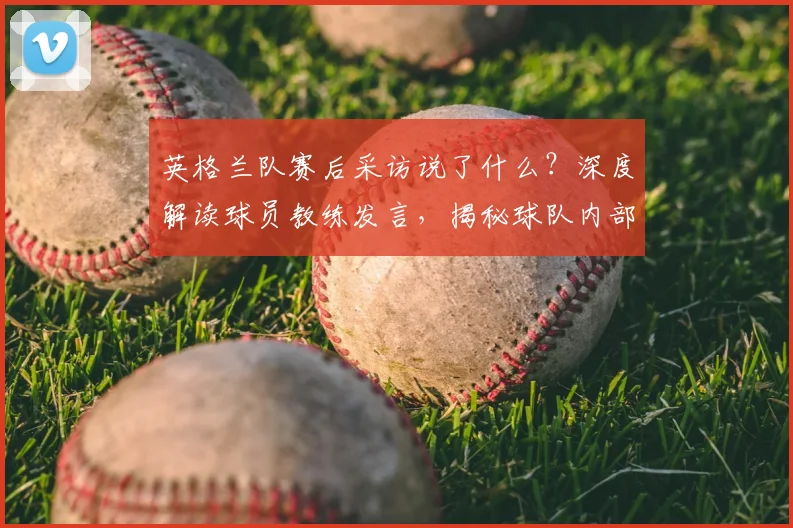 英格兰队赛后采访说了什么？深度解读球员教练发言，揭秘球队内部真实氛围