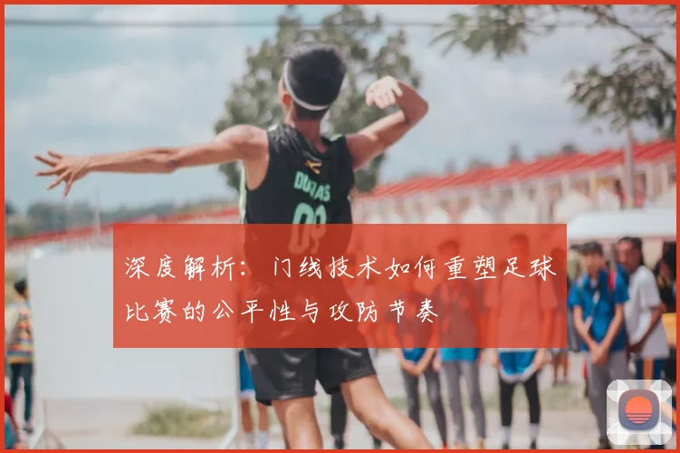 深度解析：门线技术如何重塑足球比赛的公平性与攻防节奏