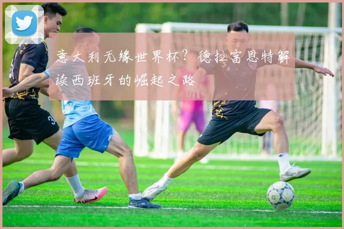 意大利无缘世界杯？德拉富恩特解读西班牙的崛起之路