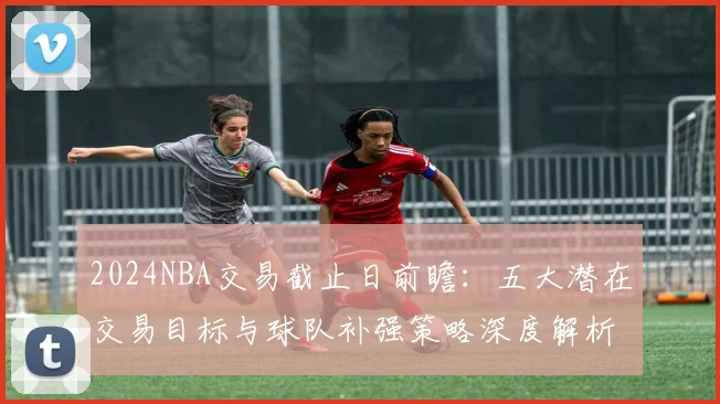 2024NBA交易截止日前瞻：五大潜在交易目标与球队补强策略深度解析