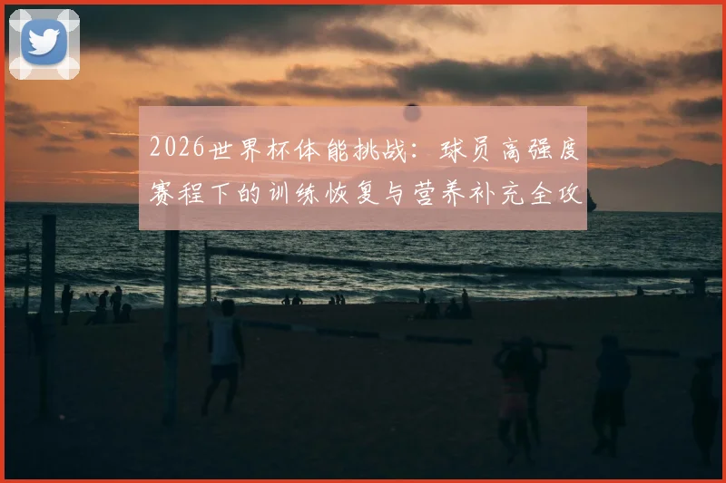 2026世界杯体能挑战：球员高强度赛程下的训练恢复与营养补充全攻略