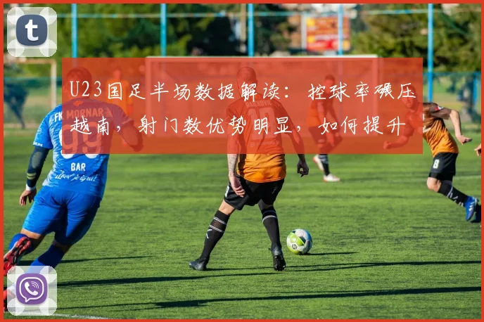 U23国足半场数据解读：控球率碾压越南，射门数优势明显，如何提升进球效率？