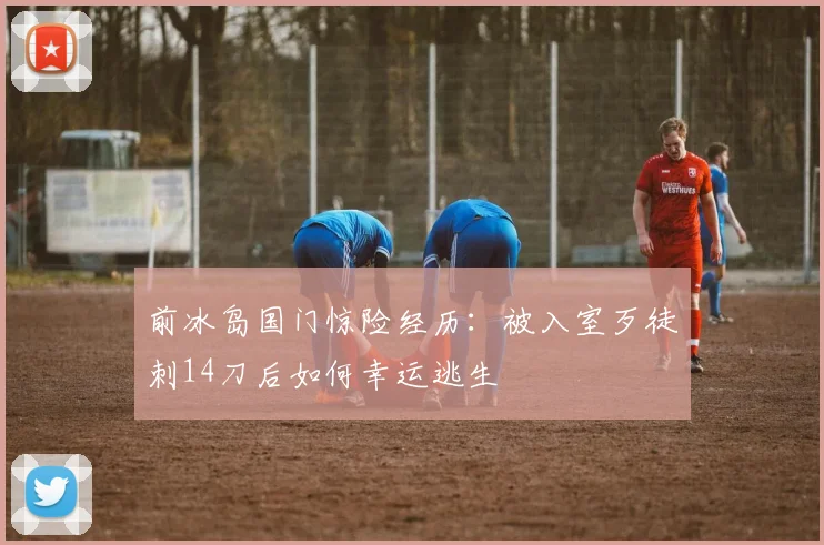 前冰岛国门惊险经历：被入室歹徒刺14刀后如何幸运逃生